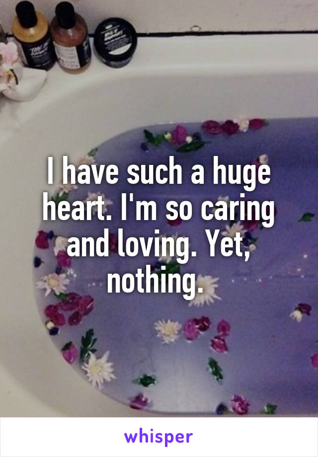 I have such a huge heart. I'm so caring and loving. Yet, nothing. 