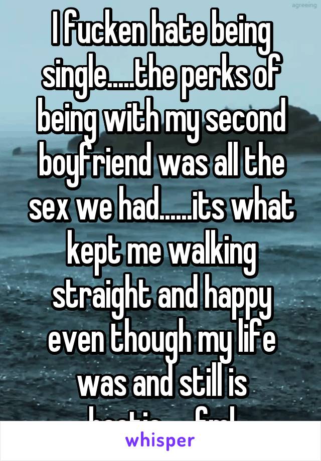 I fucken hate being single.....the perks of being with my second boyfriend was all the sex we had......its what kept me walking straight and happy even though my life was and still is hectic......fml