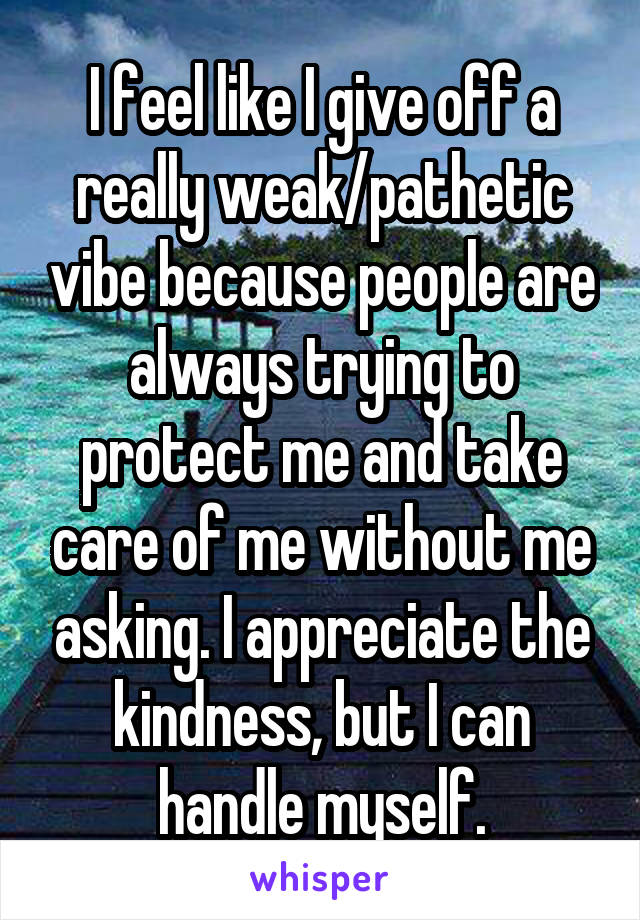 I feel like I give off a really weak/pathetic vibe because people are always trying to protect me and take care of me without me asking. I appreciate the kindness, but I can handle myself.
