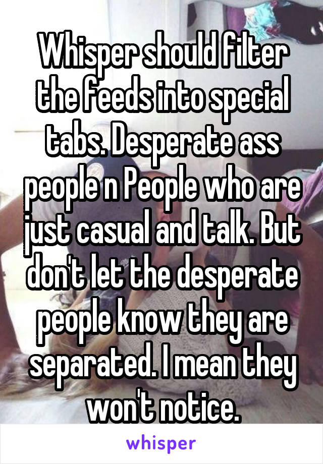 Whisper should filter the feeds into special tabs. Desperate ass people n People who are just casual and talk. But don't let the desperate people know they are separated. I mean they won't notice.
