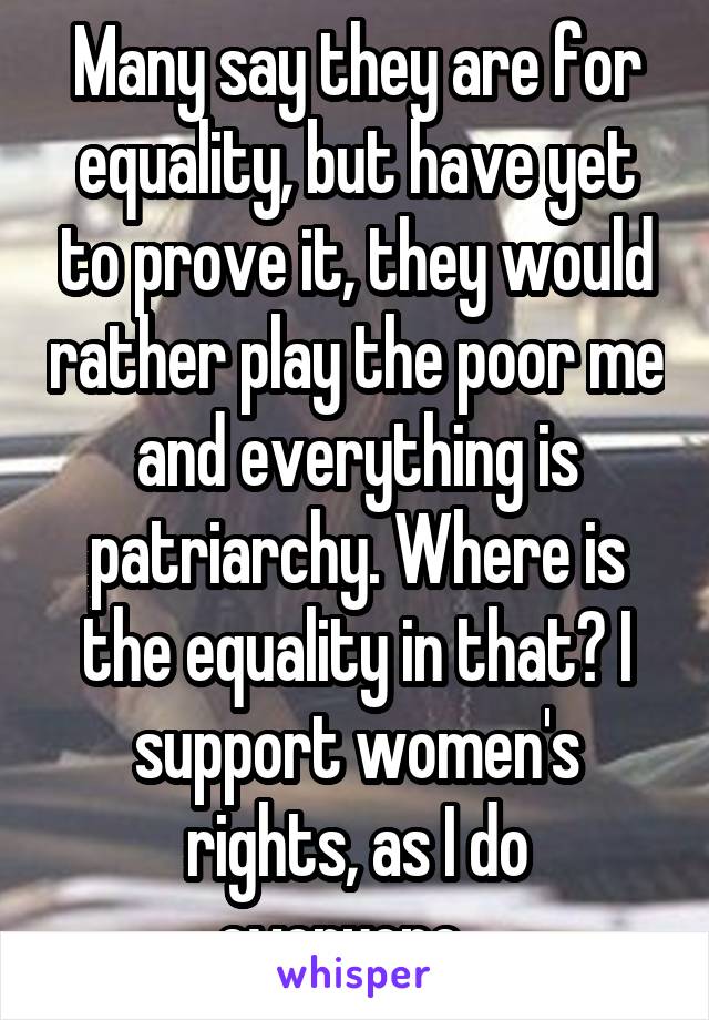 Many say they are for equality, but have yet to prove it, they would rather play the poor me and everything is patriarchy. Where is the equality in that? I support women's rights, as I do everyone...