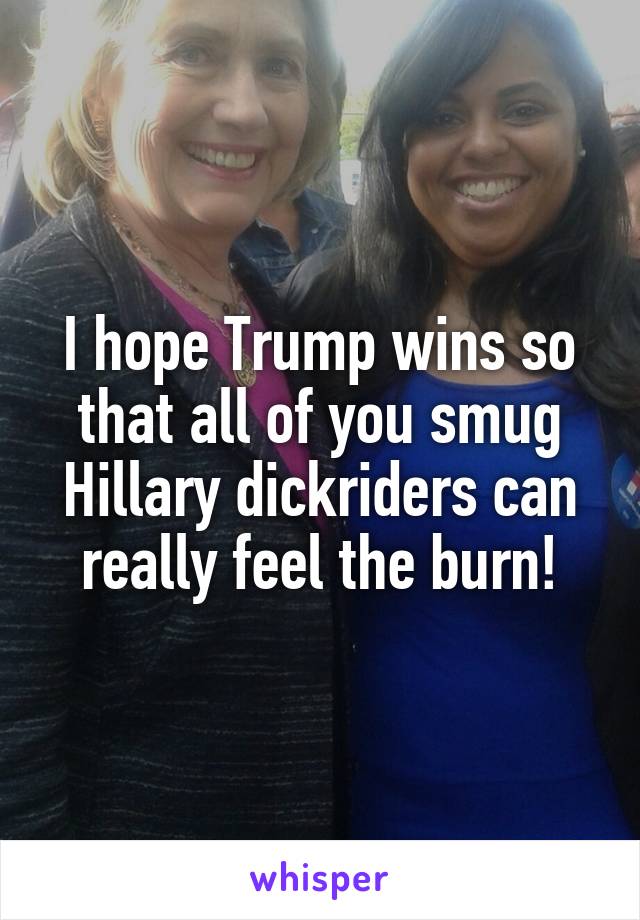 I hope Trump wins so that all of you smug Hillary dickriders can really feel the burn!