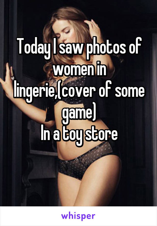 Today I saw photos of women in lingerie,(cover of some game)
In a toy store

