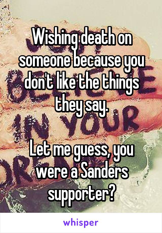 Wishing death on someone because you don't like the things they say.

Let me guess, you were a Sanders supporter?