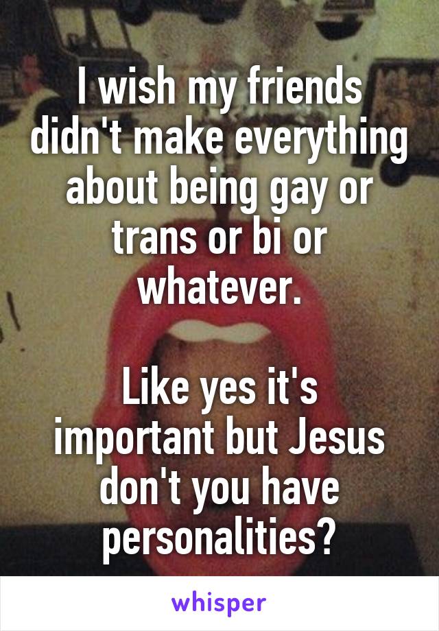 I wish my friends didn't make everything about being gay or trans or bi or whatever.

Like yes it's important but Jesus don't you have personalities?