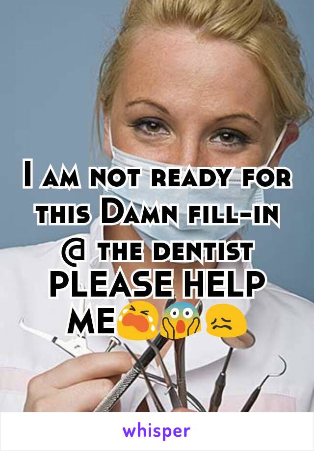I am not ready for this Damn fill-in @ the dentist PLEASE HELP ME😭😱😖