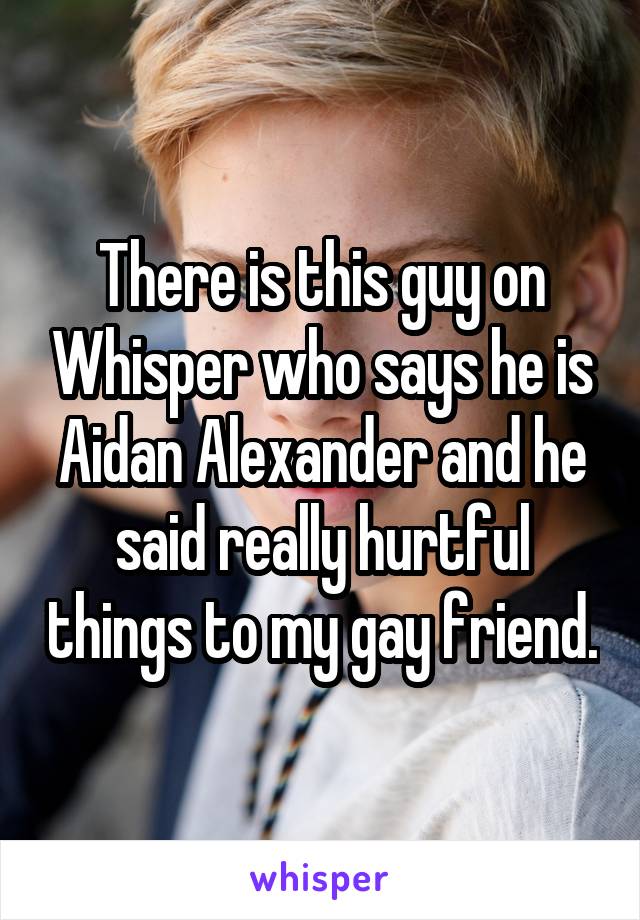 There is this guy on Whisper who says he is Aidan Alexander and he said really hurtful things to my gay friend.