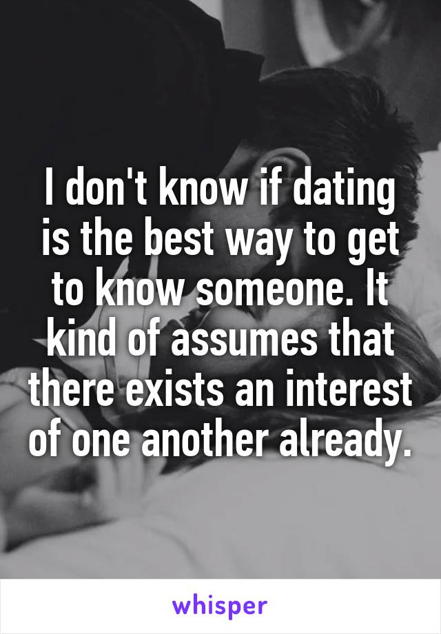 I don't know if dating is the best way to get to know someone. It kind of assumes that there exists an interest of one another already.