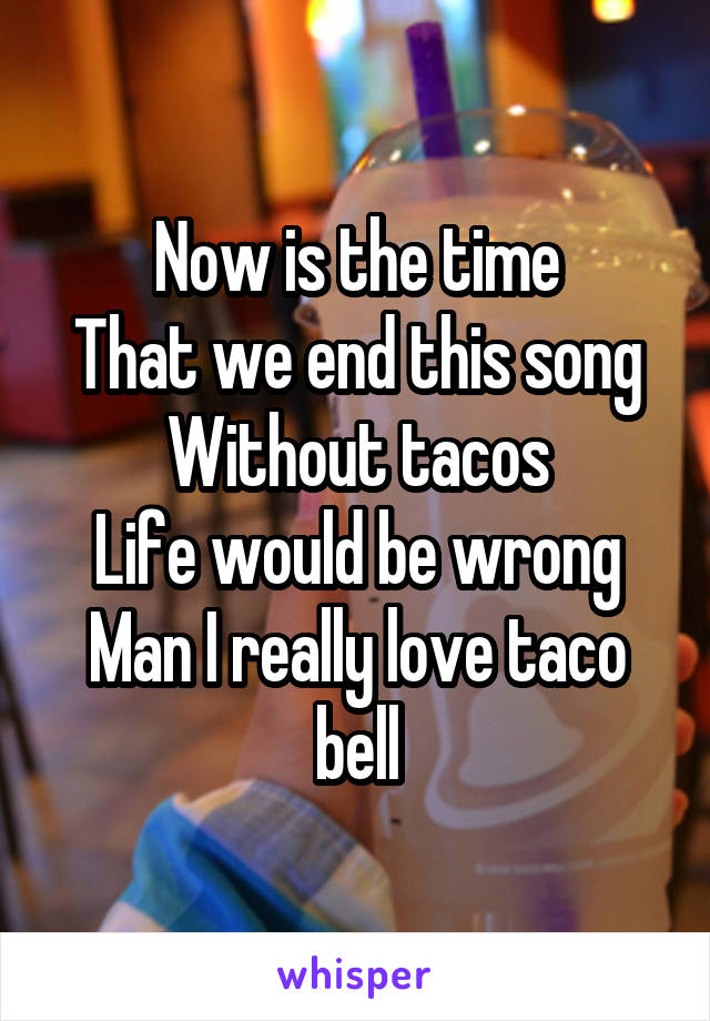 Now is the time
That we end this song
Without tacos
Life would be wrong
Man I really love taco bell