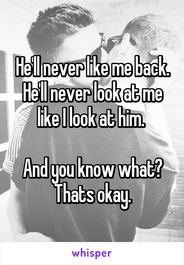 He'll never like me back. He'll never look at me like I look at him. 

And you know what? Thats okay.