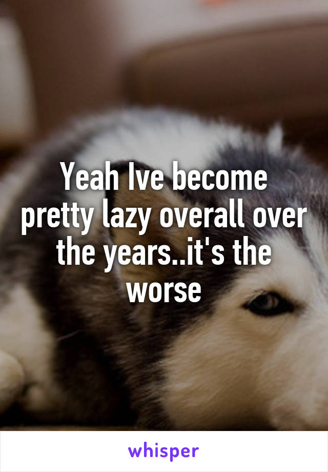 Yeah Ive become pretty lazy overall over the years..it's the worse