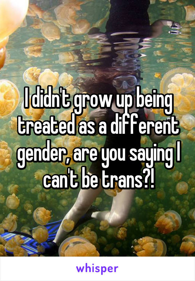 I didn't grow up being treated as a different gender, are you saying I can't be trans?!