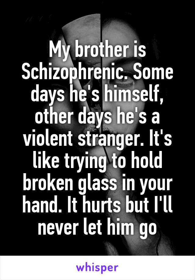My brother is Schizophrenic. Some days he's himself, other days he's a violent stranger. It's like trying to hold broken glass in your hand. It hurts but I'll never let him go