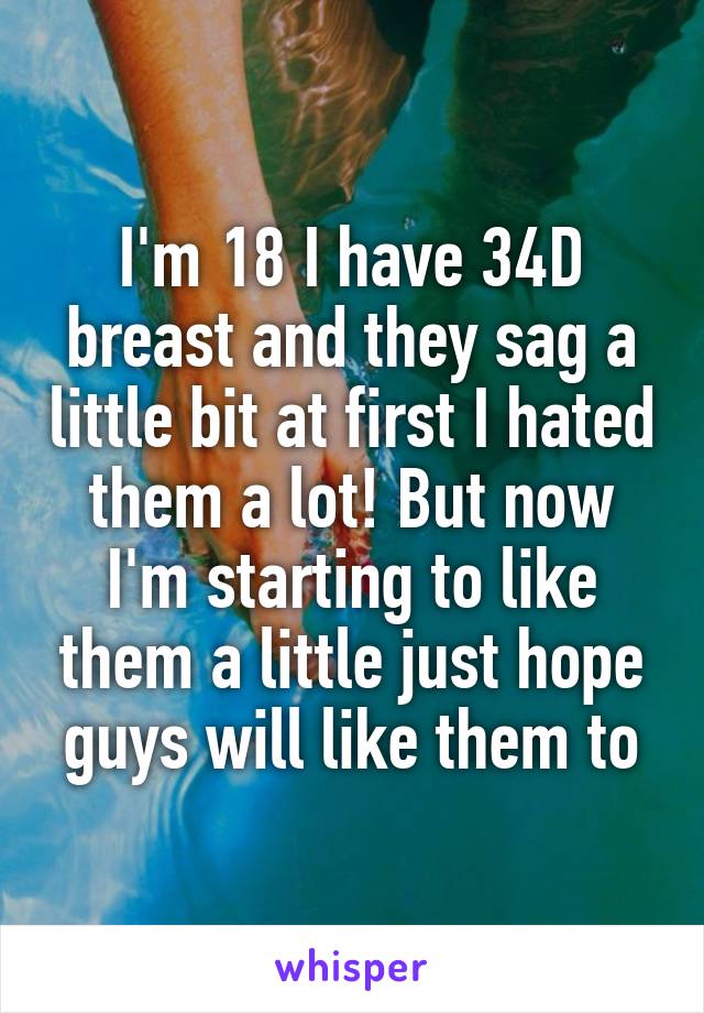 I'm 18 I have 34D breast and they sag a little bit at first I hated them a lot! But now I'm starting to like them a little just hope guys will like them to