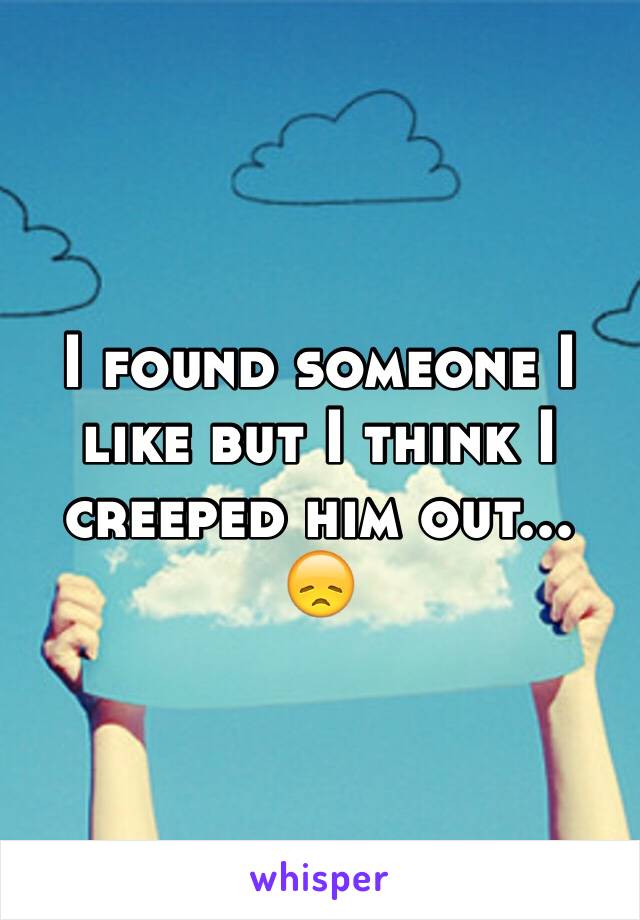 I found someone I like but I think I creeped him out... 😞