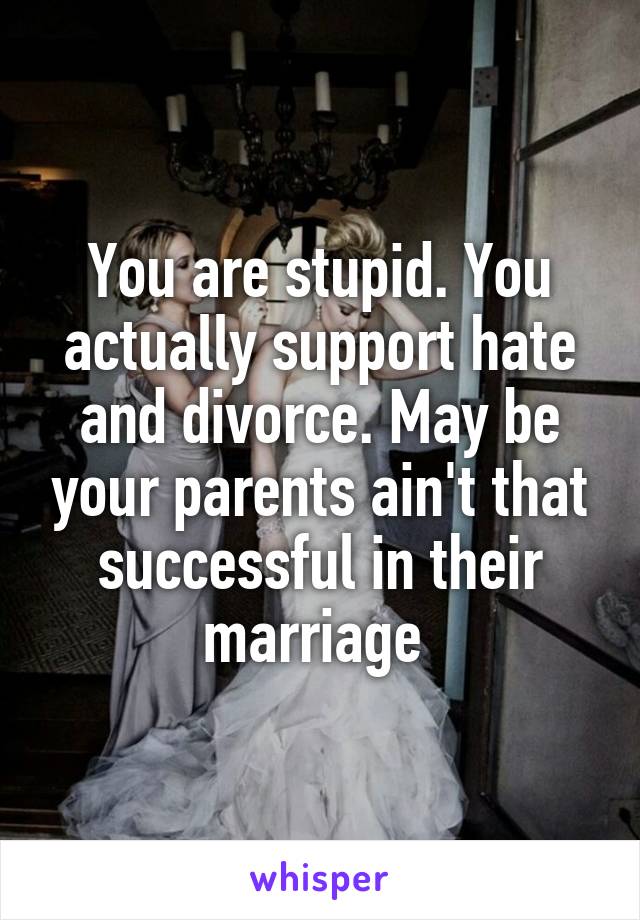 You are stupid. You actually support hate and divorce. May be your parents ain't that successful in their marriage 
