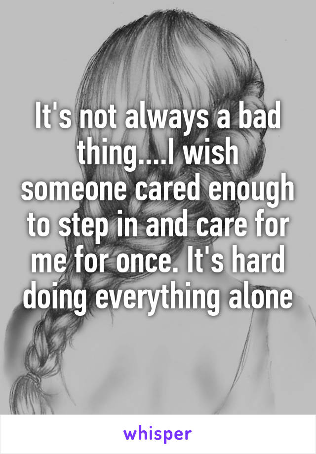 It's not always a bad thing....I wish someone cared enough to step in and care for me for once. It's hard doing everything alone 