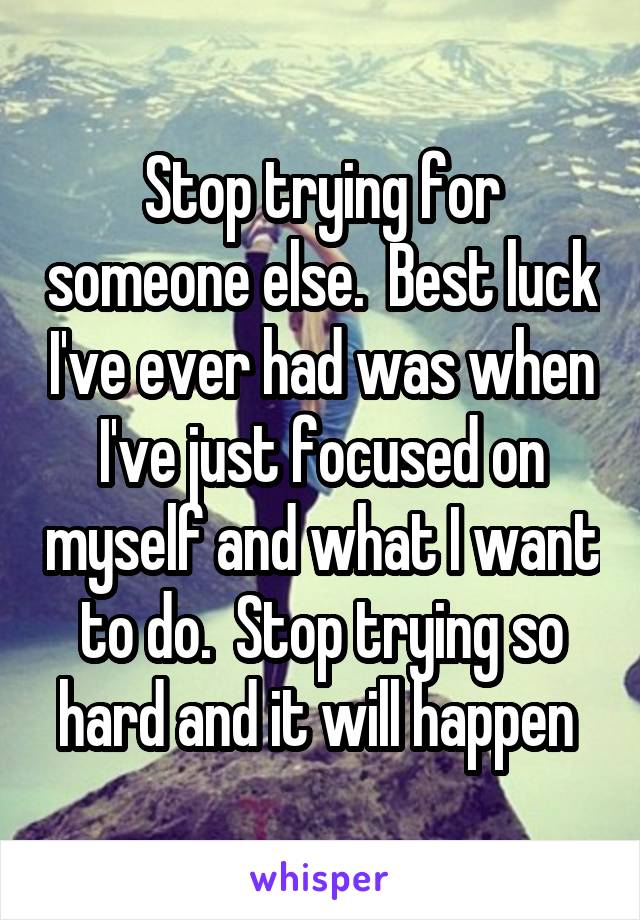 Stop trying for someone else.  Best luck I've ever had was when I've just focused on myself and what I want to do.  Stop trying so hard and it will happen 