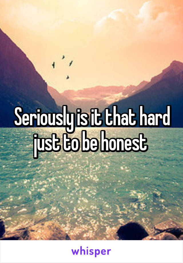 Seriously is it that hard just to be honest 