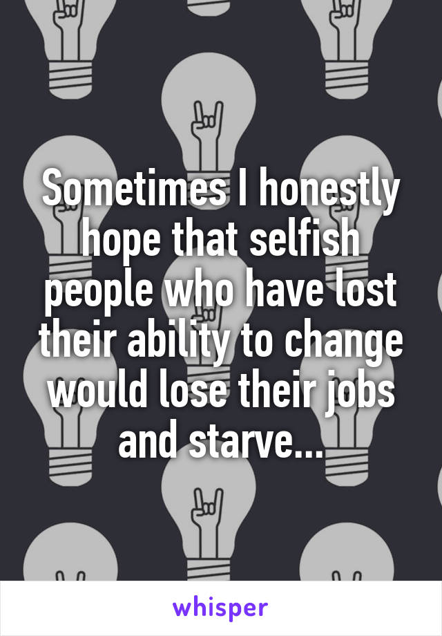 Sometimes I honestly hope that selfish people who have lost their ability to change would lose their jobs and starve...