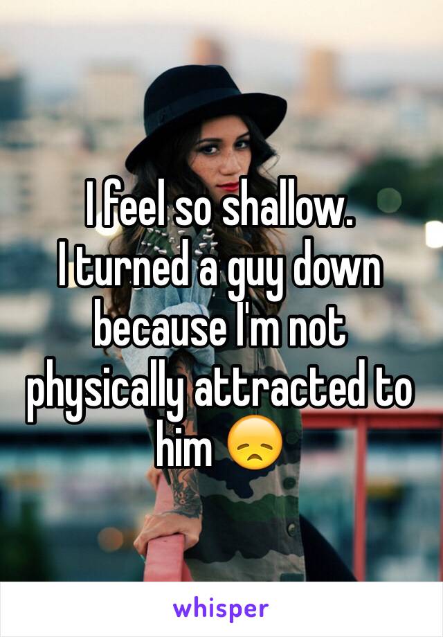 I feel so shallow.
I turned a guy down because I'm not physically attracted to him 😞