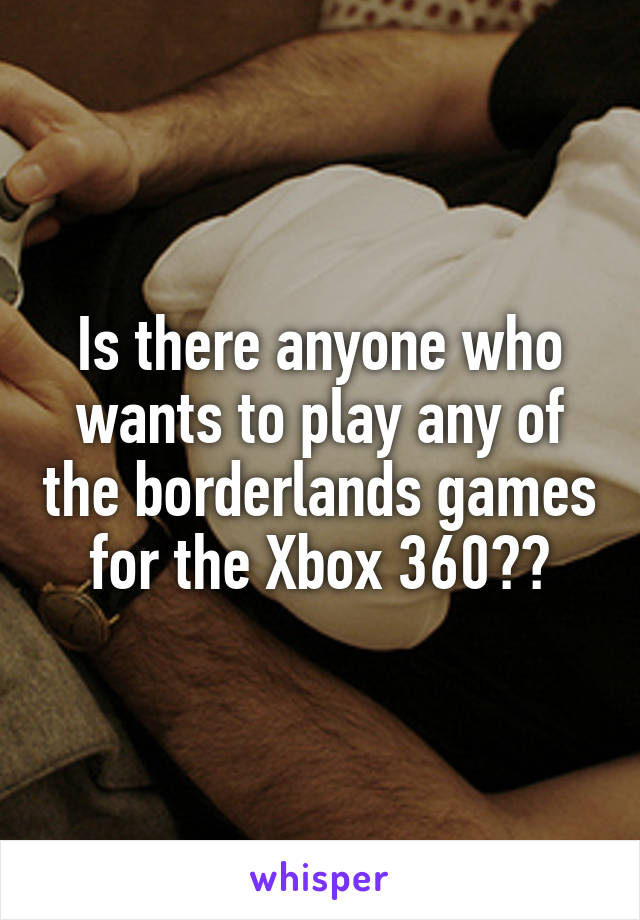 Is there anyone who wants to play any of the borderlands games for the Xbox 360??
