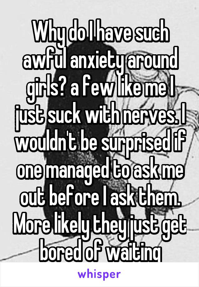 Why do I have such awful anxiety around girls? a few like me I just suck with nerves. I wouldn't be surprised if one managed to ask me out before I ask them. More likely they just get bored of waiting