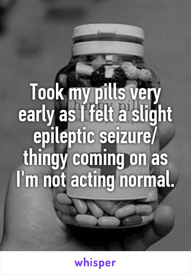 Took my pills very early as I felt a slight epileptic seizure/ thingy coming on as I'm not acting normal.