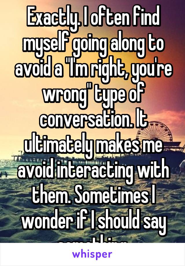 Exactly. I often find myself going along to avoid a "I'm right, you're wrong" type of conversation. It ultimately makes me avoid interacting with them. Sometimes I wonder if I should say something 