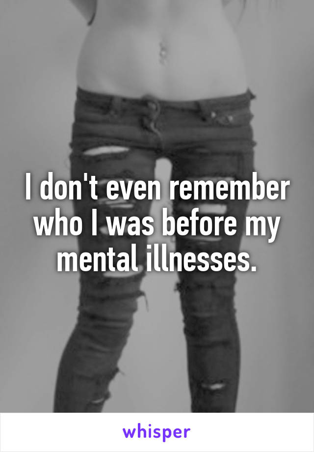 I don't even remember who I was before my mental illnesses.