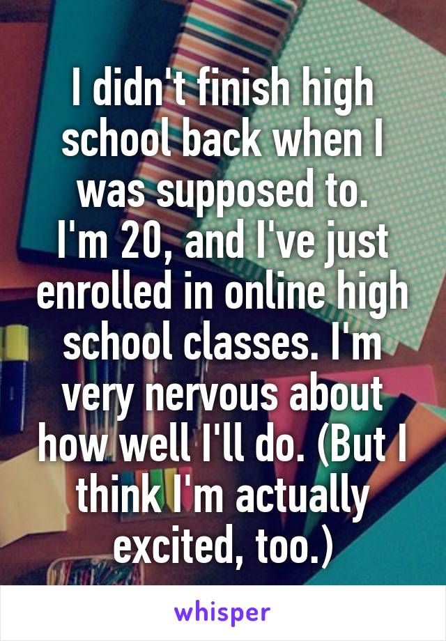 I didn't finish high school back when I was supposed to.
I'm 20, and I've just enrolled in online high school classes. I'm very nervous about how well I'll do. (But I think I'm actually excited, too.)