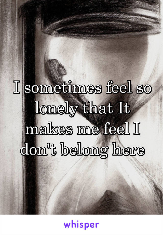 I sometimes feel so lonely that It makes me feel I don't belong here