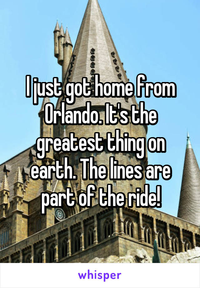 I just got home from Orlando. It's the greatest thing on earth. The lines are part of the ride!