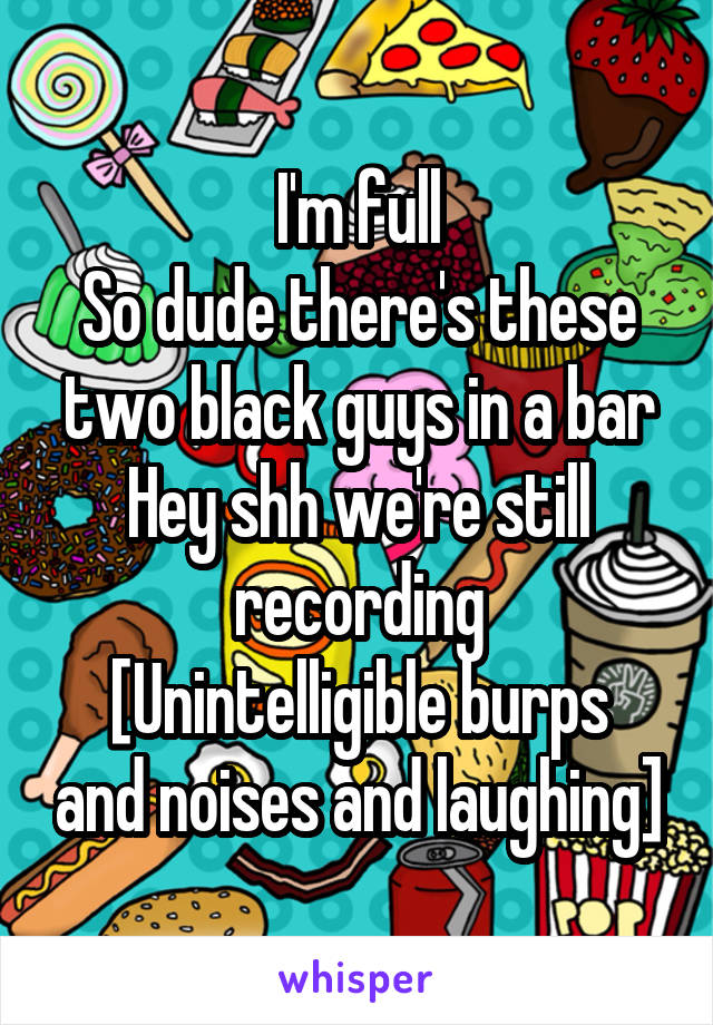 I'm full
So dude there's these two black guys in a bar
Hey shh we're still recording
[Unintelligible burps and noises and laughing]