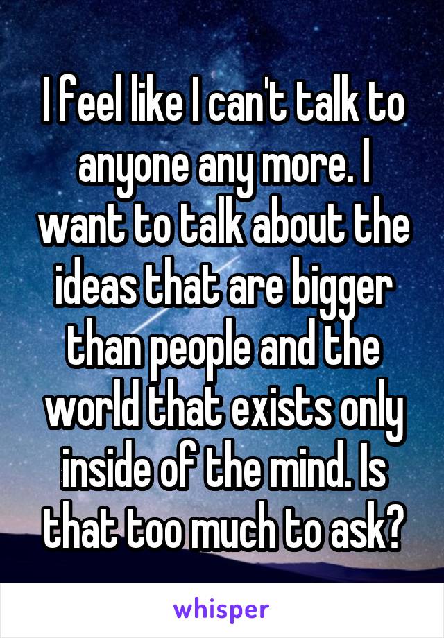 I feel like I can't talk to anyone any more. I want to talk about the ideas that are bigger than people and the world that exists only inside of the mind. Is that too much to ask?