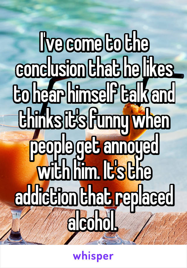 I've come to the conclusion that he likes to hear himself talk and thinks it's funny when people get annoyed with him. It's the addiction that replaced alcohol. 