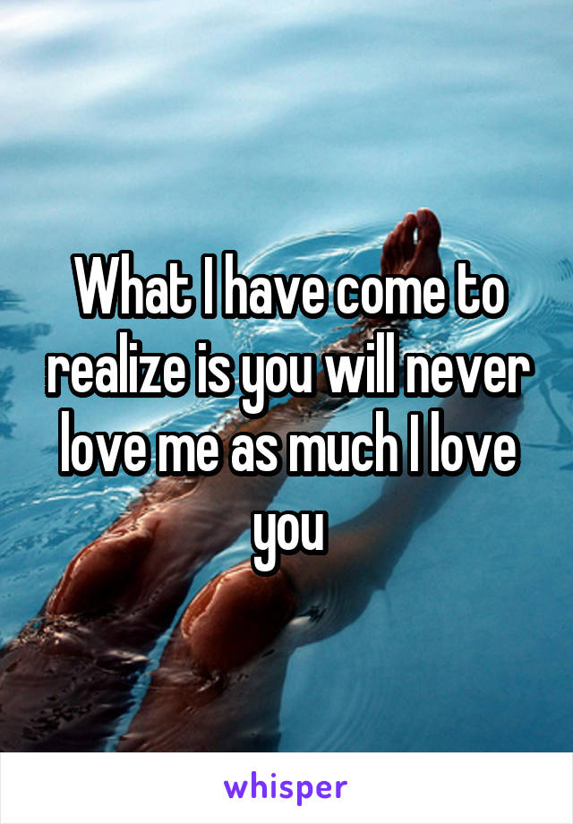 What I have come to realize is you will never love me as much I love you
