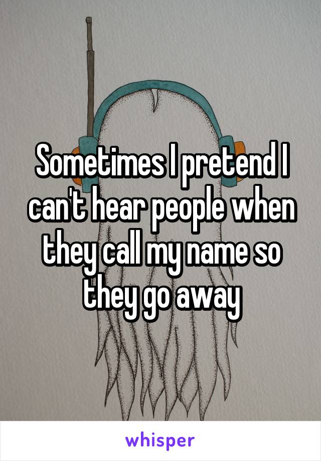 Sometimes I pretend I can't hear people when they call my name so they go away