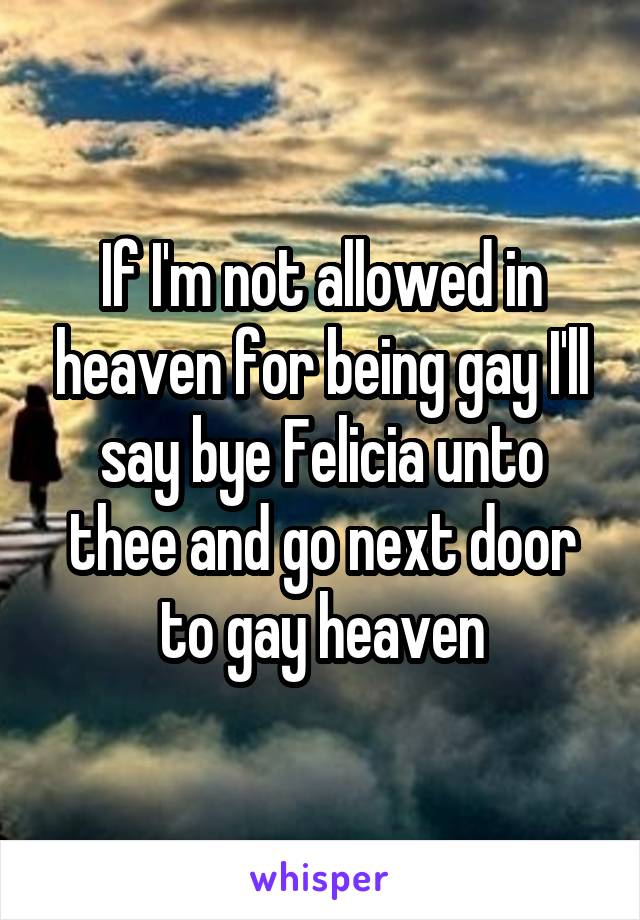 If I'm not allowed in heaven for being gay I'll say bye Felicia unto thee and go next door to gay heaven