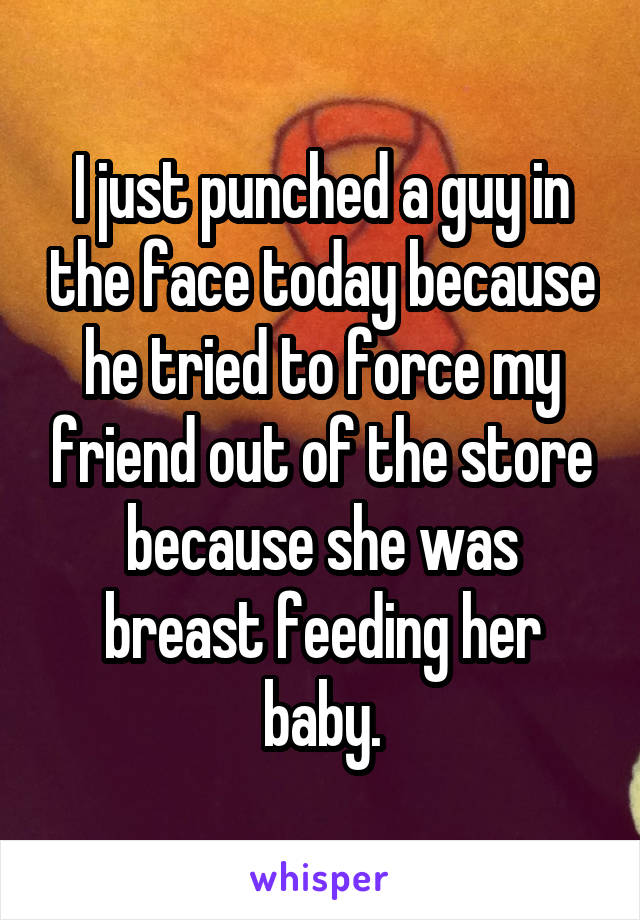 I just punched a guy in the face today because he tried to force my friend out of the store because she was breast feeding her baby.