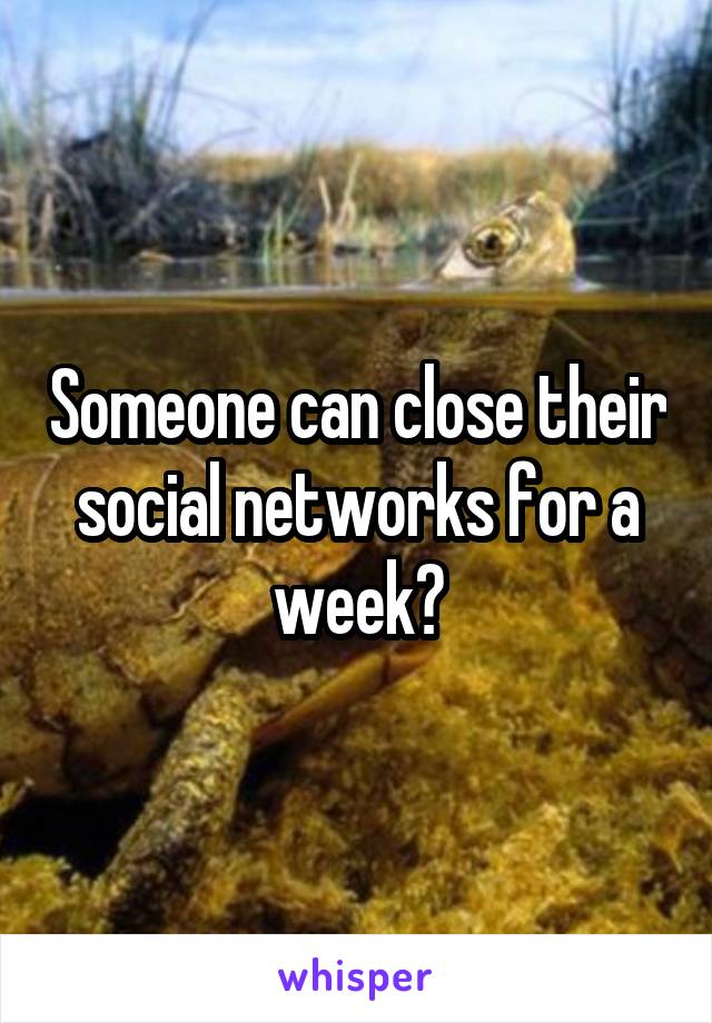 Someone can close their social networks for a week?