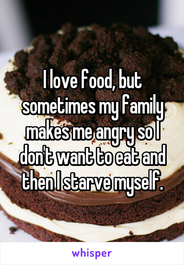 I love food, but sometimes my family makes me angry so I don't want to eat and then I starve myself.