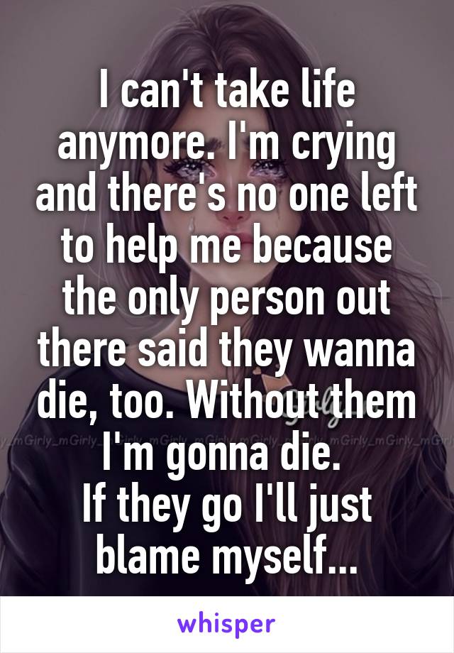 I can't take life anymore. I'm crying and there's no one left to help me because the only person out there said they wanna die, too. Without them I'm gonna die. 
If they go I'll just blame myself...