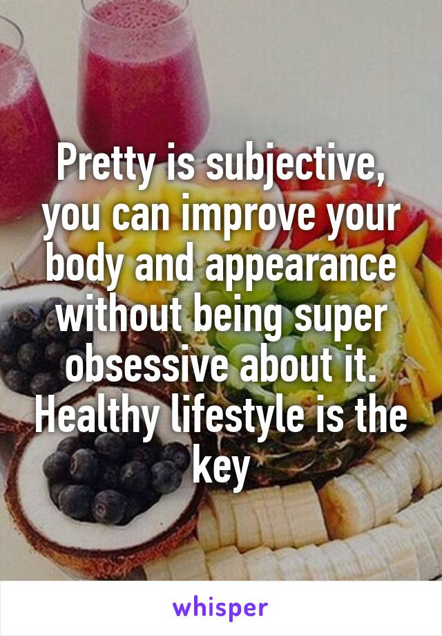 Pretty is subjective, you can improve your body and appearance without being super obsessive about it. Healthy lifestyle is the key