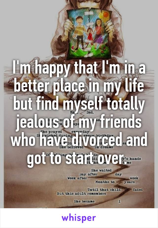 I'm happy that I'm in a better place in my life but find myself totally jealous of my friends who have divorced and got to start over. 