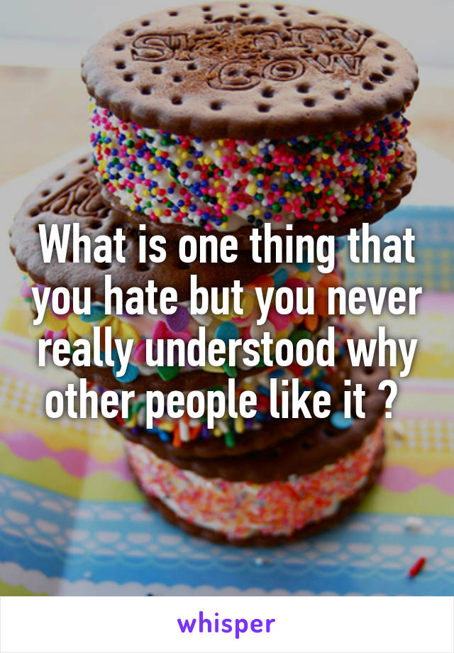 What is one thing that you hate but you never really understood why other people like it ? 