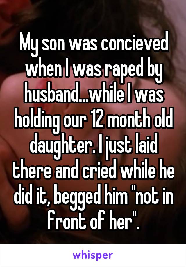 My son was concieved when I was raped by husband...while I was holding our 12 month old daughter. I just laid there and cried while he did it, begged him "not in front of her".