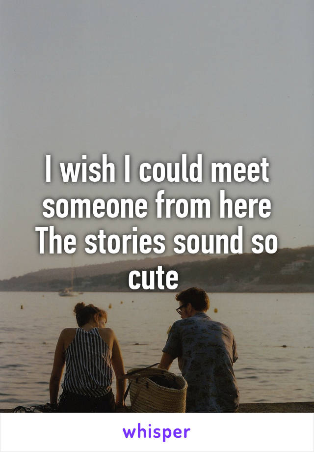 I wish I could meet someone from here
The stories sound so cute 