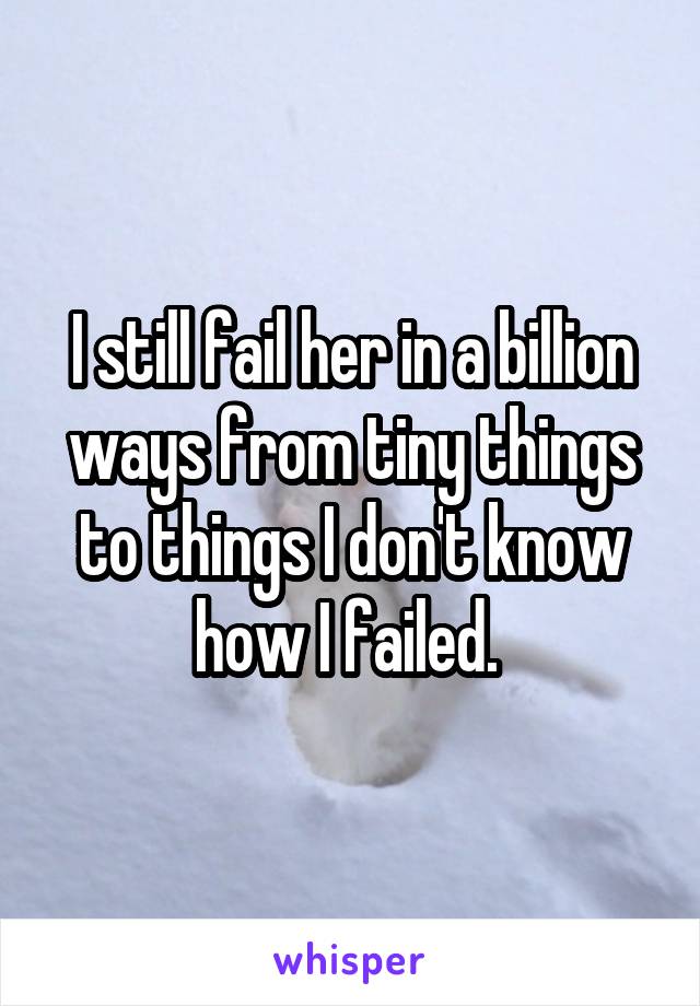 I still fail her in a billion ways from tiny things to things I don't know how I failed. 