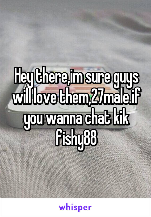 Hey there,im sure guys will love them,27male.if you wanna chat kik fishy88